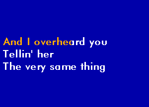 And I overheard you

Tellin' her
The very same thing