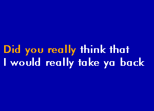 Did you really think that

I would really take ya back