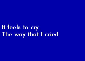 It feels to cry

The way that I cried
