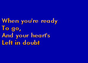 When you're ready
To go,

And your heart's
Left in doubt