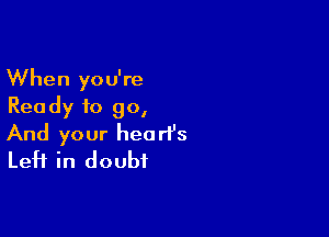 When you're
Rea dy to go,

And your heart's
Left in doubt