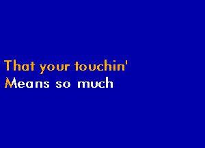 That your touchin'

Mea ns so much