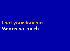 That your touchin'

Mea ns so much