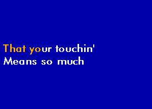 That your touchin'

Mea ns so much