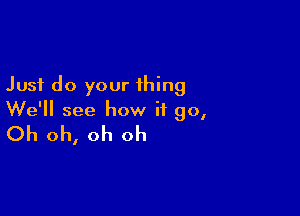 Just do your thing

We'll see how it go,
Oh oh, oh oh