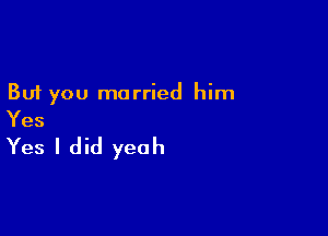 But you married him

Yes

Yes I did yeah