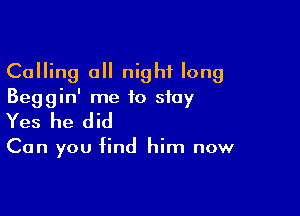 Calling all night long
Beggin' me to stay

Yes he did

Can you find him now