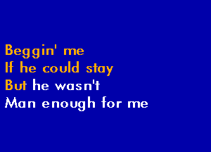 Beggin' me
If he could stay

Buf he wasn't
Man enough for me