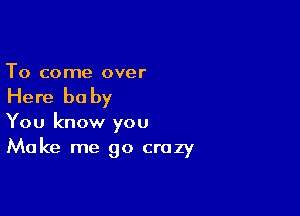 To come over

Here he by

You know you
Make me go crazy