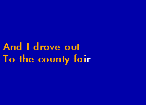 And I drove out

To the county fair