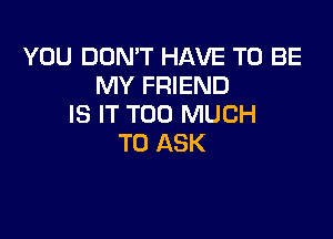 YOU DON'T HAVE TO BE
MY FRIEND
IS IT TOO MUCH

TO ASK