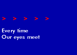 Every time
Our eyes meet