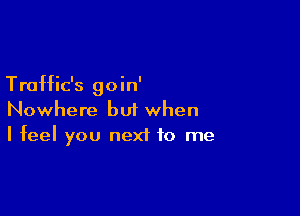 Traffic's goin'

Nowhere but when
I feel you next to me