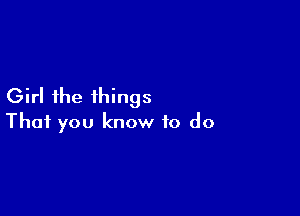 Girl the things

That you know to do