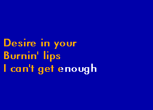 Desire in your

Burnin' lips
I can't get enough