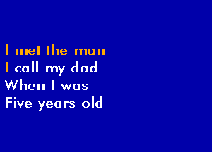 I met the man

I call my dad

When I was

Five yea rs old