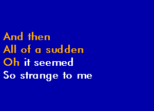 And then
All of a sudden

Oh it seemed
So strange to me