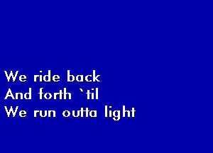 We ride back

And forth Wil
We run outta light