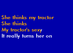 She thinks my tractor
She thinks

My fractor's sexy
It really turns her on