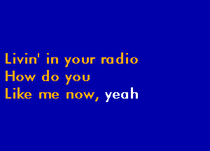 Livin' in your radio

How do you
Like me now, yeah