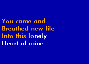 You come and
Breathed new life

Into this lonely
Heart of mine