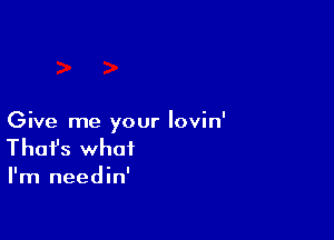 Give me your lovin'
That's what

I'm needin'