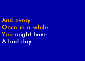 And eve ry

Once in a while

You might have
A bad day