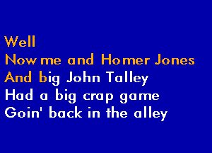 Well
Now me and Homer Jones
And big John Talley

Had a big crap game
Goin' back in he alley
