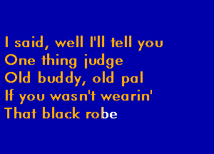 I said, well I'll tell you
One thing iudge

Old buddy, old pal

If you wasn't wearin'

That black robe