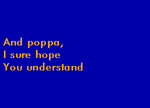 And poppa,

I sure hope
You understand