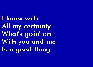 I know with
All my certainiy

What's goin' on
With you and me
Is a good thing