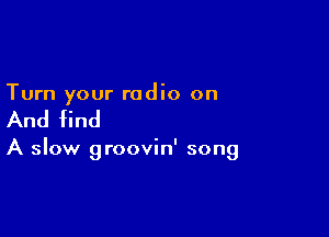 Turn your radio on

And find

A slow groovin' song