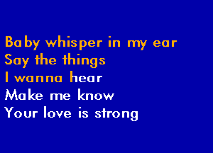 Ba by whisper in my ear
Say the things

I wanna hear
Make me know
Your love is strong