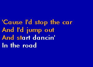 'Cause I'd stop the car
And I'd iump out

And start dancin'
In the road