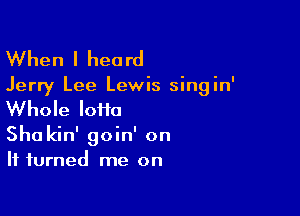 When I heard
Jerry Lee Lewis singin'

Whole loiia

Sha kin' goin' on
It turned me on