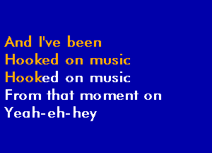 And I've been

Hooked on music

Hooked on music
From that moment on

Yea h- eh- hey