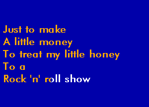 Just to make
A little money

To treat my little honey
To a
Rock 'n' roll show