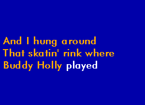 And I hung around

That skatin' rink where

Bud dy Hol ly played