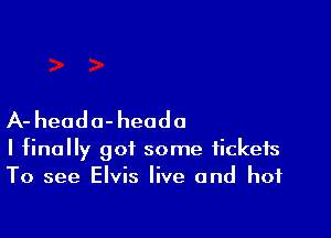 A- heada-heodo

I finally got some tickets
To see Elvis live and hot