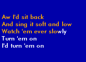 Aw I'd sit back
And sing it soft and low

Watch 'em ever slowly
Turn 'em on
I'd turn 'em on