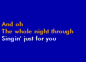 And oh

The whole night through
Singin' just for you