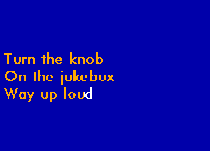 Turn the knob

On the jukebox
Way Up loud
