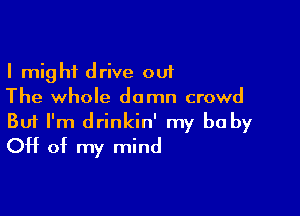 I might drive out
The whole damn crowd

Buf I'm drinkin' my be by
Off of my mind