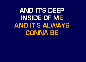 AND ITS DEEP
INSIDE OF ME
AND ITS ALWAYS

GONNA BE