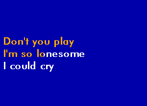 Don't you play

I'm so lonesome

I could cry