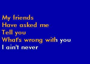 My friends

Have asked me

Tell you
What's wrong with you
I ain't never