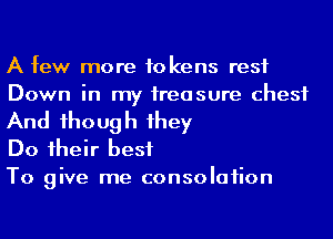 A few more tokens rest
Down in my ireasure chest

And 1hough 1hey
Do 1heir best
To give me consolaiion