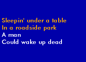 Sleepin' under a table
In a roadside park

A man
Could wake up dead