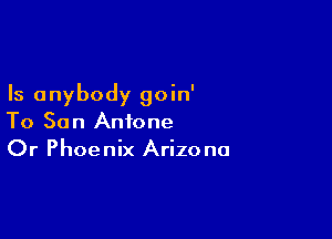 Is anybody goin'

To Son Antone
Or Phoenix Arizona