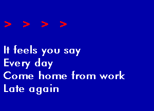 It feels you say

Every day
Come home from work
Late again